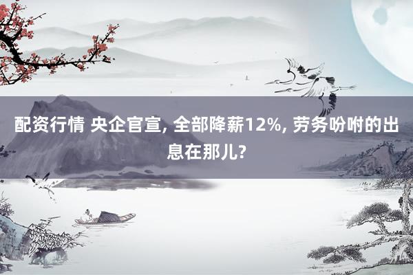 配资行情 央企官宣, 全部降薪12%, 劳务吩咐的出息在那儿?