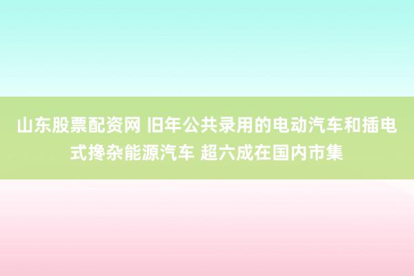 山东股票配资网 旧年公共录用的电动汽车和插电式搀杂能源汽车 超六成在国内市集