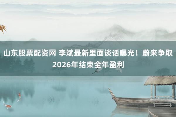 山东股票配资网 李斌最新里面谈话曝光！蔚来争取2026年结束全年盈利