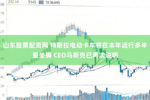山东股票配资网 特斯拉电动卡车将在本年运行多半量坐褥 CEO马斯克已再次说明