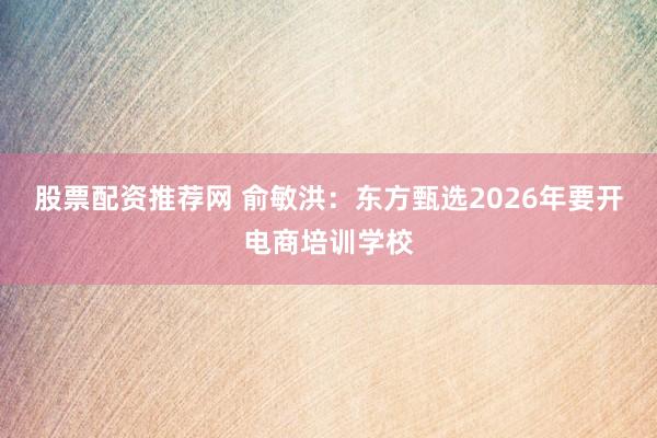 股票配资推荐网 俞敏洪：东方甄选2026年要开电商培训学校