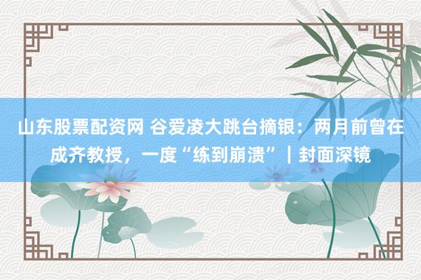山东股票配资网 谷爱凌大跳台摘银：两月前曾在成齐教授，一度“练到崩溃”｜封面深镜