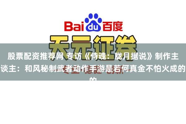股票配资推荐网 专访《侍魂：胧月据说》制作主谈主：和风秘制武者动作手游是若何真金不怕火成的