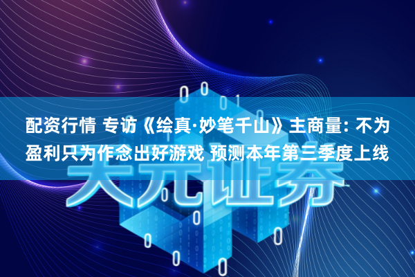 配资行情 专访《绘真·妙笔千山》主商量: 不为盈利只为作念出好游戏 预测本年第三季度上线