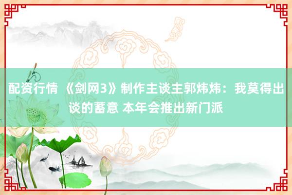 配资行情 《剑网3》制作主谈主郭炜炜：我莫得出谈的蓄意 本年会推出新门派