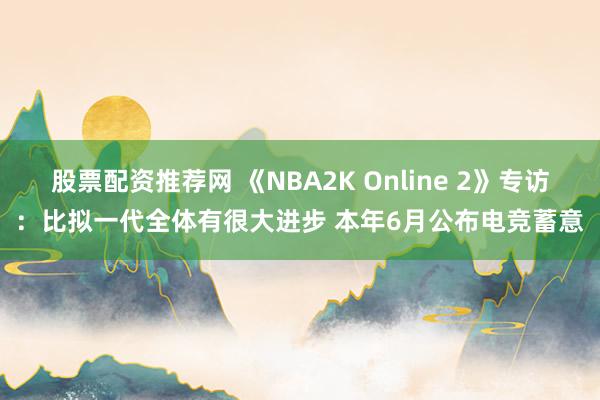 股票配资推荐网 《NBA2K Online 2》专访：比拟一代全体有很大进步 本年6月公布电竞蓄意