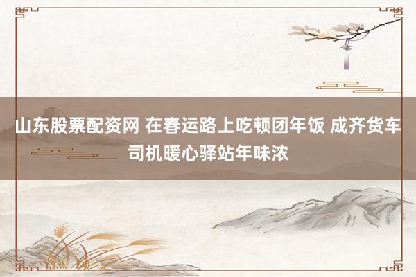 山东股票配资网 在春运路上吃顿团年饭 成齐货车司机暖心驿站年味浓
