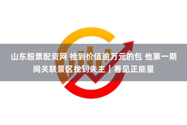 山东股票配资网 捡到价值逾万元的包 他第一期间关联景区找到失主｜看见正能量