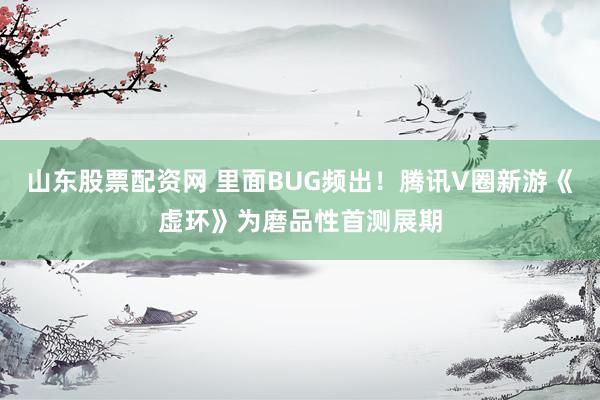 山东股票配资网 里面BUG频出！腾讯V圈新游《虚环》为磨品性首测展期