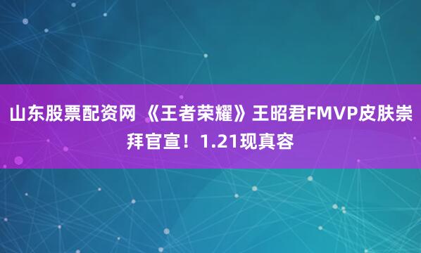 山东股票配资网 《王者荣耀》王昭君FMVP皮肤崇拜官宣！1.21现真容