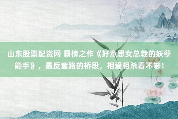 山东股票配资网 霸榜之作《好意思女总裁的妖孽能手》,最反套路的桥段,相爱相杀看不够!