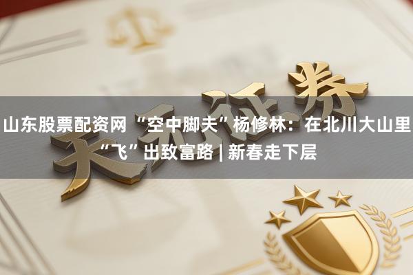 山东股票配资网 “空中脚夫”杨修林:在北川大山里“飞”出致富路 | 新春走下层