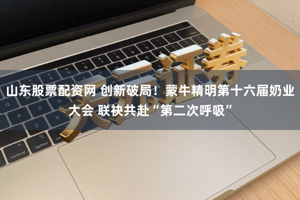 山东股票配资网 创新破局！蒙牛精明第十六届奶业大会 联袂共赴“第二次呼吸”