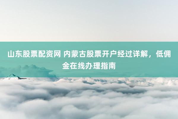 山东股票配资网 内蒙古股票开户经过详解，低佣金在线办理指南
