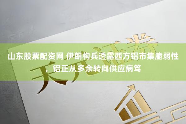 山东股票配资网 伊朗构兵透露西方铝市集脆弱性，铝正从多余转向供应病笃