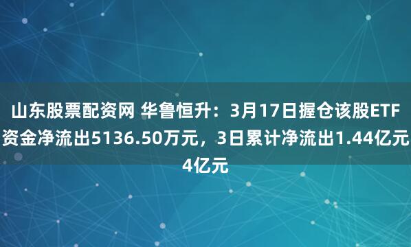 山东股票配资网 华鲁恒升:3月17日握仓该股ETF资金净流出5136.50万元,3日累计净流出1.44亿元