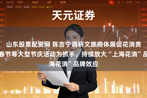 山东股票配资网 陈吉宁调研文旅商体展促花消责任:以春节等大型节庆活动为抓手,持续放大“上海花消”品牌效应