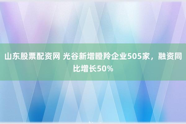 山东股票配资网 光谷新增瞪羚企业505家,融资同比增长50%