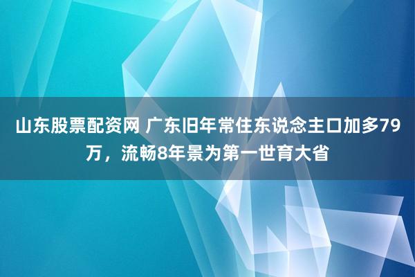 山东股票配资网 广东旧年常住东说念主口加多79万，流畅8年景为第一世育大省