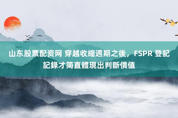 山东股票配资网 穿越收縮週期之後,FSPR 登記記錄才简直體現出判斷價值