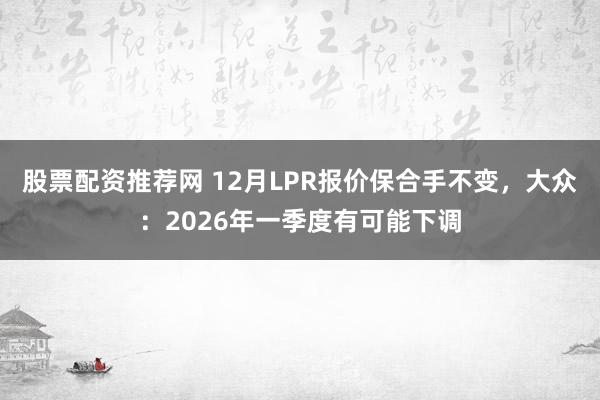 股票配资推荐网 12月LPR报价保合手不变，大众：2026年一季度有可能下调