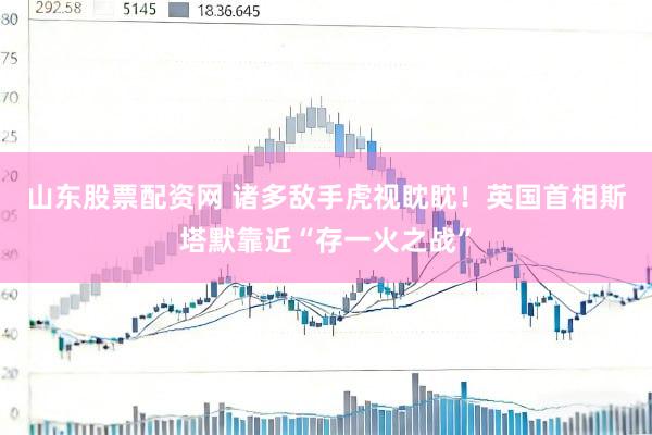 山东股票配资网 诸多敌手虎视眈眈！英国首相斯塔默靠近“存一火之战”