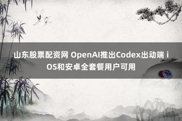 山东股票配资网 OpenAI推出Codex出动端 iOS和安卓全套餐用户可用