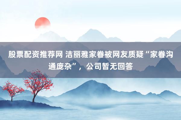 股票配资推荐网 洁丽雅家眷被网友质疑“家眷沟通庞杂”，公司暂无回答