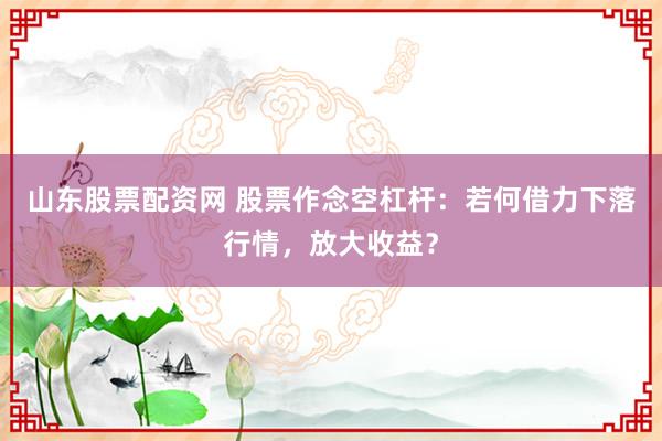 山东股票配资网 股票作念空杠杆：若何借力下落行情，放大收益？