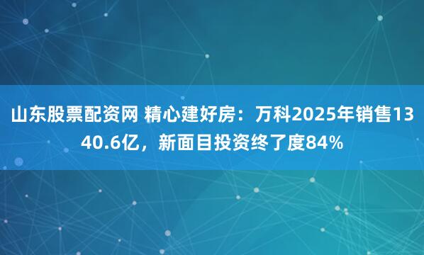 山东股票配资网 精心建好房：万科2025年销售1340.6亿，新面目投资终了度84%