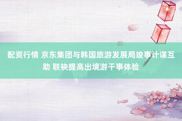 配资行情 京东集团与韩国旅游发展局竣事计谋互助 联袂提高出境游干事体验