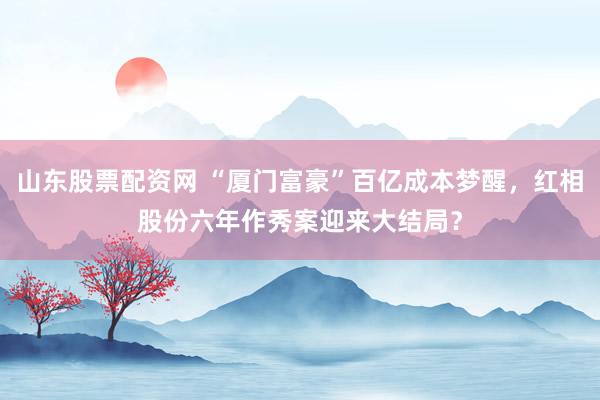 山东股票配资网 “厦门富豪”百亿成本梦醒，红相股份六年作秀案迎来大结局？