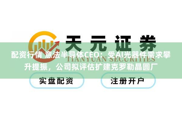 配资行情 意法半导体CEO：受AI光器件需求攀升提振，公司拟评估扩建克罗勒晶圆厂