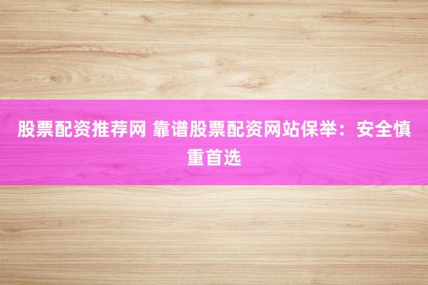 股票配资推荐网 靠谱股票配资网站保举：安全慎重首选