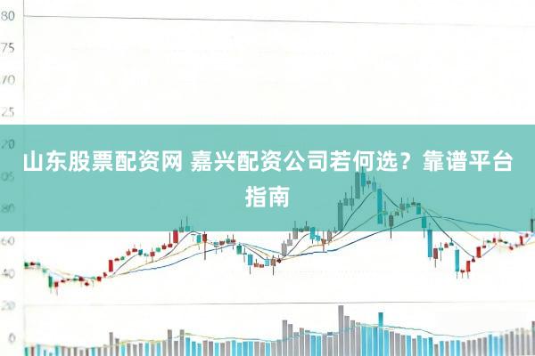 山东股票配资网 嘉兴配资公司若何选？靠谱平台指南