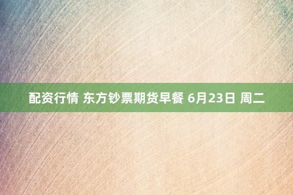 配资行情 东方钞票期货早餐 6月23日 周二