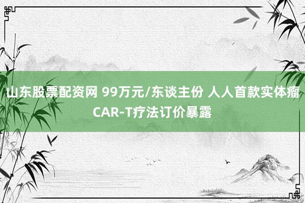 山东股票配资网 99万元/东谈主份 人人首款实体瘤CAR-T疗法订价暴露