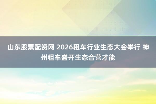 山东股票配资网 2026租车行业生态大会举行 神州租车盛开生态合营才能