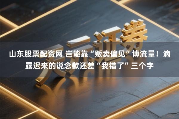 山东股票配资网 岂能靠“贩卖偏见”博流量！滴露迟来的说念歉还差“我错了”三个字