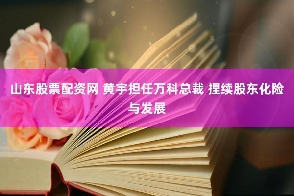 山东股票配资网 黄宇担任万科总裁 捏续股东化险与发展