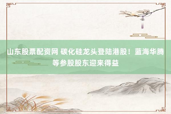 山东股票配资网 碳化硅龙头登陆港股！蓝海华腾等参股股东迎来得益