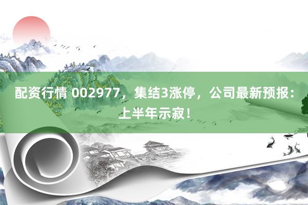 配资行情 002977，集结3涨停，公司最新预报：上半年示寂！