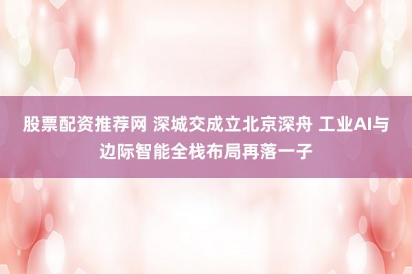 股票配资推荐网 深城交成立北京深舟 工业AI与边际智能全栈布局再落一子