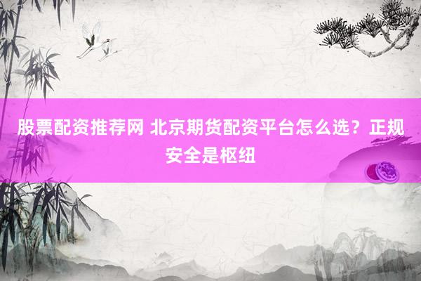 股票配资推荐网 北京期货配资平台怎么选？正规安全是枢纽
