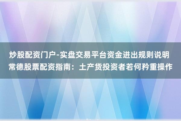 炒股配资门户-实盘交易平台资金进出规则说明 常德股票配资指南：土产货投资者若何矜重操作